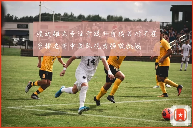 渡边雄太专注于提升自我目标不在乎排名将中国队视为强敌挑战