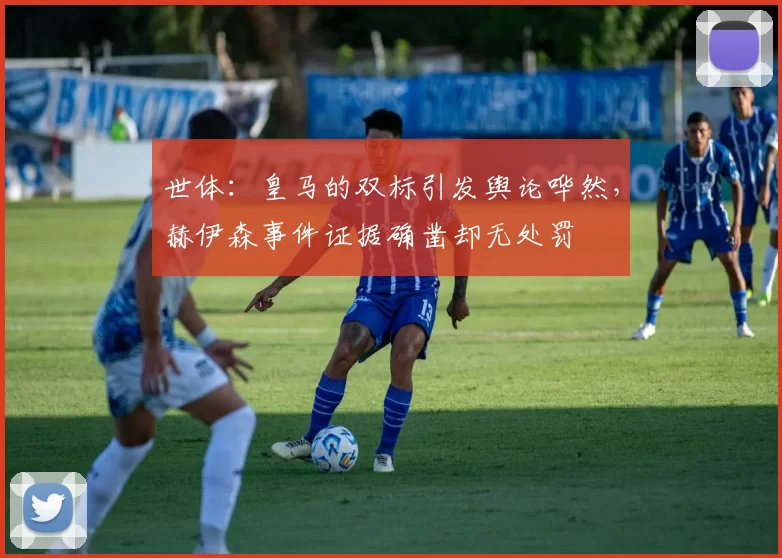世体：皇马的双标引发舆论哗然，赫伊森事件证据确凿却无处罚