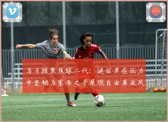马卡报聚焦球二代：迷你罗在压力中坚韧马塞洛之子展现自由奔放风采