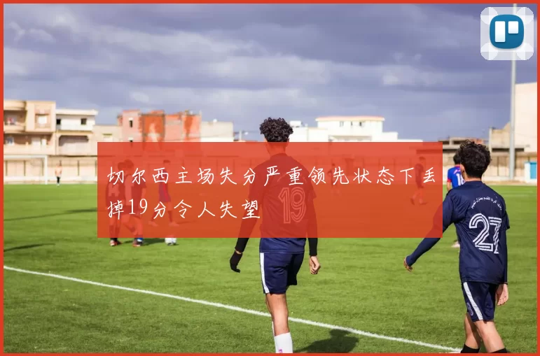 切尔西主场失分严重领先状态下丢掉19分令人失望