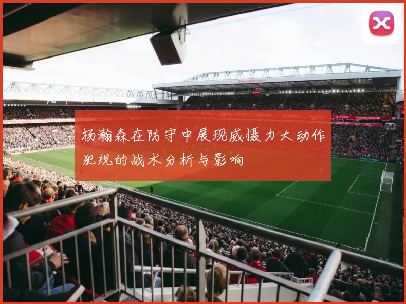 杨瀚森在防守中展现威慑力大动作犯规的战术分析与影响