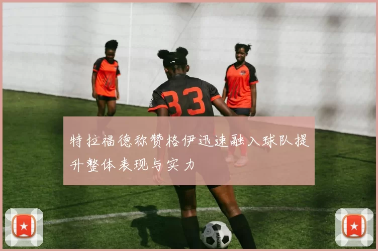 特拉福德称赞格伊迅速融入球队提升整体表现与实力