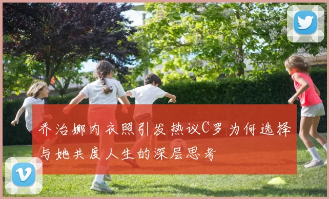 乔治娜内衣照引发热议C罗为何选择与她共度人生的深层思考