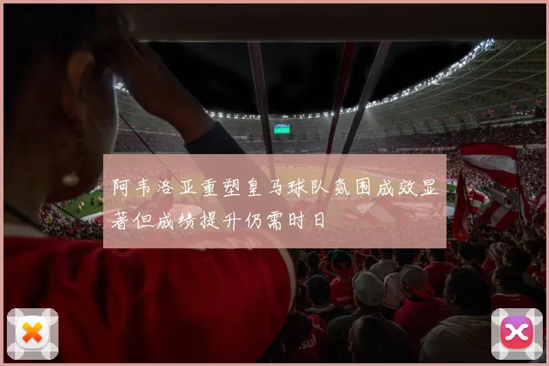 阿韦洛亚重塑皇马球队氛围成效显著但成绩提升仍需时日