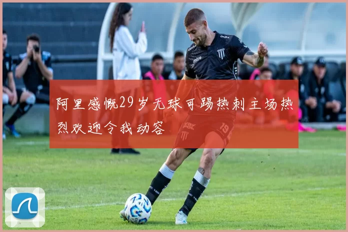 阿里感慨29岁无球可踢热刺主场热烈欢迎令我动容